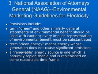 3. National Association of Attorneys
General (NAAG)--Environmental
Marketing Guidelines for Electricity
 Provisions include:
 term "green" and other similarly general
statements of environmental benefit should be
used with caution; every implied representation
of environmental benefit must be substantiated
 term "clean energy" means energy whose
generation does not cause significant emissions
 a "renewable" energy source is one which is
naturally replenishable and is replenished on
some reasonable time frame
 