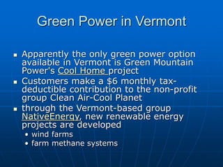 Green Power in Vermont
 Apparently the only green power option
available in Vermont is Green Mountain
Power's Cool Home project
 Customers make a $6 monthly tax-
deductible contribution to the non-profit
group Clean Air-Cool Planet
 through the Vermont-based group
NativeEnergy, new renewable energy
projects are developed
• wind farms
• farm methane systems
 