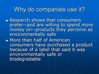 Why do companies use it?
 Research shows that consumers
prefer--and are willing to spend more
money on--products they perceive as
environmentally safe
 More than half of American
consumers have purchased a product
because of a label that said it was
environmentally safe or
biodegradable
 