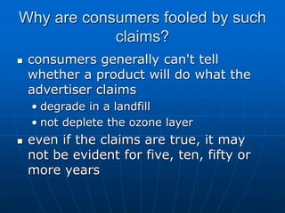 Why are consumers fooled by such
claims?
 consumers generally can't tell
whether a product will do what the
advertiser claims
• degrade in a landfill
• not deplete the ozone layer
 even if the claims are true, it may
not be evident for five, ten, fifty or
more years
 