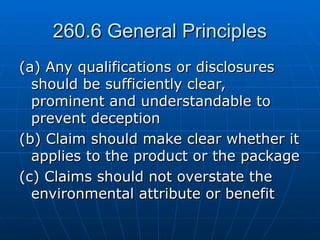 260.6 General Principles
260.6 General Principles
(a) Any qualifications or disclosures
(a) Any qualifications or disclosures
should be sufficiently clear,
should be sufficiently clear,
prominent and understandable to
prominent and understandable to
prevent deception
prevent deception
(b) Claim should make clear whether it
(b) Claim should make clear whether it
applies to the product or the package
applies to the product or the package
(c) Claims should not overstate the
(c) Claims should not overstate the
environmental attribute or benefit
environmental attribute or benefit
 