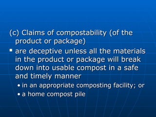 (c) Claims of compostability (of the
(c) Claims of compostability (of the
product or package)
product or package)

are deceptive unless all the materials
are deceptive unless all the materials
in the product or package will break
in the product or package will break
down into usable compost in a safe
down into usable compost in a safe
and timely manner
and timely manner
• in an appropriate composting facility; or
in an appropriate composting facility; or
• a home compost pile
a home compost pile
 