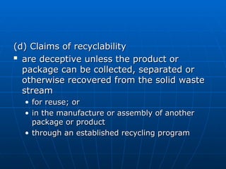 (d) Claims of recyclability
(d) Claims of recyclability

are deceptive unless the product or
are deceptive unless the product or
package can be collected, separated or
package can be collected, separated or
otherwise recovered from the solid waste
otherwise recovered from the solid waste
stream
stream
• for reuse; or
for reuse; or
• in the manufacture or assembly of another
in the manufacture or assembly of another
package or product
package or product
• through an established recycling program
through an established recycling program
 