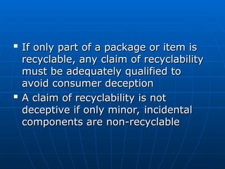 
If only part of a package or item is
If only part of a package or item is
recyclable, any claim of recyclability
recyclable, any claim of recyclability
must be adequately qualified to
must be adequately qualified to
avoid consumer deception
avoid consumer deception

A claim of recyclability is not
A claim of recyclability is not
deceptive if only minor, incidental
deceptive if only minor, incidental
components are non-recyclable
components are non-recyclable
 