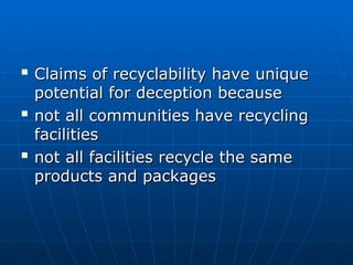 
Claims of recyclability have unique
Claims of recyclability have unique
potential for deception because
potential for deception because

not all communities have recycling
not all communities have recycling
facilities
facilities

not all facilities recycle the same
not all facilities recycle the same
products and packages
products and packages
 