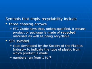 Symbols that imply recyclability include
Symbols that imply recyclability include

three chasing arrows
three chasing arrows
• FTC Guide says that, unless qualified, it means
FTC Guide says that, unless qualified, it means
product or package is made of
product or package is made of recycled
recycled
materials as well as being recyclable
materials as well as being recyclable

SPI symbol
SPI symbol
• code developed by the Society of the Plastics
code developed by the Society of the Plastics
Industry to indicate the type of plastic from
Industry to indicate the type of plastic from
which product is made
which product is made
• numbers run from 1 to 7
numbers run from 1 to 7
 