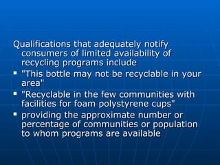 Qualifications that adequately notify
Qualifications that adequately notify
consumers of limited availability of
consumers of limited availability of
recycling programs include
recycling programs include
 "This bottle may not be recyclable in your
"This bottle may not be recyclable in your
area"
area"
 "Recyclable in the few communities with
"Recyclable in the few communities with
facilities for foam polystyrene cups"
facilities for foam polystyrene cups"
 providing the approximate number or
providing the approximate number or
percentage of communities or population
percentage of communities or population
to whom programs are available
to whom programs are available
 