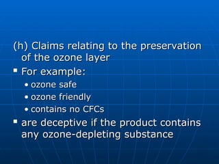 (h) Claims relating to the preservation
(h) Claims relating to the preservation
of the ozone layer
of the ozone layer

For example:
For example:
• ozone safe
ozone safe
• ozone friendly
ozone friendly
• contains no CFCs
contains no CFCs

are deceptive if the product contains
are deceptive if the product contains
any ozone-depleting substance
any ozone-depleting substance
 