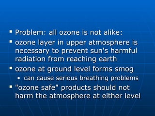 
Problem: all ozone is not alike:
Problem: all ozone is not alike:

ozone layer in upper atmosphere is
ozone layer in upper atmosphere is
necessary to prevent sun's harmful
necessary to prevent sun's harmful
radiation from reaching earth
radiation from reaching earth

ozone at ground level forms smog
ozone at ground level forms smog
• can cause serious breathing problems
can cause serious breathing problems

"ozone safe" products should not
"ozone safe" products should not
harm the atmosphere at either level
harm the atmosphere at either level
 