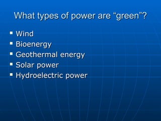 What types of power are “green”?
What types of power are “green”?

Wind
Wind

Bioenergy
Bioenergy

Geothermal energy
Geothermal energy

Solar power
Solar power

Hydroelectric power
Hydroelectric power
 