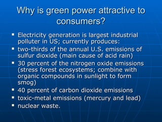 Why is green power attractive to
Why is green power attractive to
consumers?
consumers?
 Electricity generation is largest industrial
Electricity generation is largest industrial
polluter in US; currently produces:
polluter in US; currently produces:
 two-thirds of the annual U.S. emissions of
two-thirds of the annual U.S. emissions of
sulfur dioxide (main cause of acid rain)
sulfur dioxide (main cause of acid rain)
 30 percent of the nitrogen oxide emissions
30 percent of the nitrogen oxide emissions
(stress forest ecosystems; combine with
(stress forest ecosystems; combine with
organic compounds in sunlight to form
organic compounds in sunlight to form
smog)
smog)
 40 percent of carbon dioxide emissions
40 percent of carbon dioxide emissions
 toxic-metal emissions (mercury and lead)
toxic-metal emissions (mercury and lead)
 nuclear waste.
nuclear waste.
 