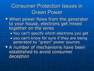 Consumer Protection Issues in
Consumer Protection Issues in
Green Power
Green Power
 When power flows from the generator
When power flows from the generator
to your house, electrons get mixed
to your house, electrons get mixed
together on the wires
together on the wires
• You can't specify which electrons you get
You can't specify which electrons you get
• you can't know for sure if they are being
you can't know for sure if they are being
generated by "green" power sources
generated by "green" power sources
 A number of mechanisms have been
A number of mechanisms have been
established to avoid consumer
established to avoid consumer
deception
deception
 