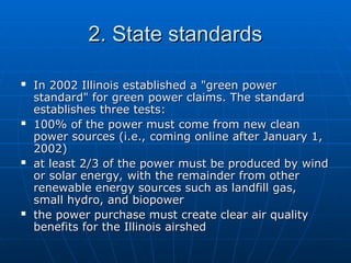 2. State standards
2. State standards
 In 2002 Illinois established a "green power
In 2002 Illinois established a "green power
standard" for green power claims. The standard
standard" for green power claims. The standard
establishes three tests:
establishes three tests:
 100% of the power must come from new clean
100% of the power must come from new clean
power sources (i.e., coming online after January 1,
power sources (i.e., coming online after January 1,
2002)
2002)
 at least 2/3 of the power must be produced by wind
at least 2/3 of the power must be produced by wind
or solar energy, with the remainder from other
or solar energy, with the remainder from other
renewable energy sources such as landfill gas,
renewable energy sources such as landfill gas,
small hydro, and biopower
small hydro, and biopower
 the power purchase must create clear air quality
the power purchase must create clear air quality
benefits for the Illinois airshed
benefits for the Illinois airshed
 