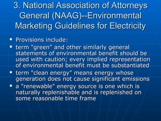 3. National Association of Attorneys
3. National Association of Attorneys
General (NAAG)--Environmental
General (NAAG)--Environmental
Marketing Guidelines for Electricity
Marketing Guidelines for Electricity
 Provisions include:
Provisions include:
 term "green" and other similarly general
term "green" and other similarly general
statements of environmental benefit should be
statements of environmental benefit should be
used with caution; every implied representation
used with caution; every implied representation
of environmental benefit must be substantiated
of environmental benefit must be substantiated
 term "clean energy" means energy whose
term "clean energy" means energy whose
generation does not cause significant emissions
generation does not cause significant emissions
 a "renewable" energy source is one which is
a "renewable" energy source is one which is
naturally replenishable and is replenished on
naturally replenishable and is replenished on
some reasonable time frame
some reasonable time frame
 