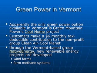 Green Power in Vermont
Green Power in Vermont

Apparently the only green power option
Apparently the only green power option
available in Vermont is Green Mountain
available in Vermont is Green Mountain
Power's
Power's Cool Home
Cool Home project
project

Customers make a $6 monthly tax-
Customers make a $6 monthly tax-
deductible contribution to the non-profit
deductible contribution to the non-profit
group Clean Air-Cool Planet
group Clean Air-Cool Planet

through the Vermont-based group
through the Vermont-based group
NativeEnergy
NativeEnergy, new renewable energy
, new renewable energy
projects are developed
projects are developed
• wind farms
wind farms
• farm methane systems
farm methane systems
 