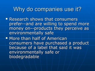 Why do companies use it?
Why do companies use it?
 Research shows that consumers
Research shows that consumers
prefer--and are willing to spend more
prefer--and are willing to spend more
money on--products they perceive as
money on--products they perceive as
environmentally safe
environmentally safe
 More than half of American
More than half of American
consumers have purchased a product
consumers have purchased a product
because of a label that said it was
because of a label that said it was
environmentally safe or
environmentally safe or
biodegradable
biodegradable
 