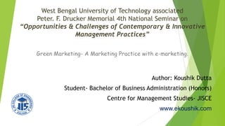 West Bengal University of Technology associated
Peter. F. Drucker Memorial 4th National Seminar on
“Opportunities & Challenges of Contemporary & Innovative
Management Practices”
Green Marketing- A Marketing Practice with e-marketing.
Author: Koushik Dutta
Student- Bachelor of Business Administration (Honors)
Centre for Management Studies- JISCE
www.ekoushik.com
 