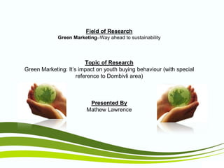 Field of Research
Green Marketing–Way ahead to sustainability

Topic of Research
Green Marketing: It’s impact on youth buying behaviour (with special
reference to Dombivli area)

Presented By
Mathew Lawrence

 