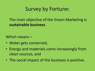 Survey by Fortune:
The main objective of the Green Marketing is
sustainable business.
Which means –
• Water gets conserved,
• Energy and materials come increasingly from
clean sources, and
• The social impact of the business is positive.
 