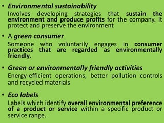 • Environmental sustainability
Involves developing strategies that sustain the
environment and produce profits for the company. It
protect and preserve the environment
• A green consumer
Someone who voluntarily engages in consumer
practices that are regarded as environmentally
friendly.
• Green or environmentally friendly activities
Energy-efficient operations, better pollution controls
and recycled materials
• Eco labels
Labels which identify overall environmental preference
of a product or service within a specific product or
service range.
 