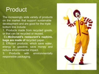 Product
The increasingly wide variety of products
on the market that support sustainable
development and are good for the triple
bottom line include:
1. Products made .. from recycled goods,
or that can be recycled or reused.
 Ex-McDonald's restaurant's napkins,
bags are made of recycled paper.
2. Efficient products, which save water,
energy or gasoline, save money and
reduce environmental impact.
3.    Products    with    environmentally
responsible packaging.
 