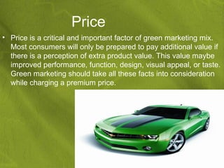 Price
• Price is a critical and important factor of green marketing mix.
  Most consumers will only be prepared to pay additional value if
  there is a perception of extra product value. This value maybe
  improved performance, function, design, visual appeal, or taste.
  Green marketing should take all these facts into consideration
  while charging a premium price.
 