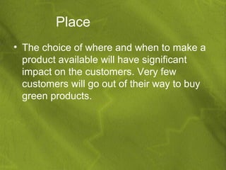 Place
• The choice of where and when to make a
  product available will have significant
  impact on the customers. Very few
  customers will go out of their way to buy
  green products.
 