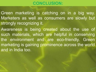 CONCLUSION:

Green marketing is catching on in a big way.
Marketers as well as consumers are slowly but
strongly recognizing it.
Awareness is being created about the use of
such materials, which are helpful in conserving
the environment and are eco-friendly. Green
marketing is gaining prominence across the world
and in India too.
 
