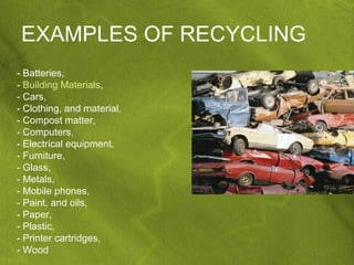 EXAMPLES OF RECYCLING
- Batteries,
- Building Materials,
- Cars,
- Clothing, and material,
- Compost matter,
- Computers,
- Electrical equipment,
- Furniture,
- Glass,
- Metals,
- Mobile phones,
- Paint, and oils,
- Paper,
- Plastic,
- Printer cartridges,
- Wood
 