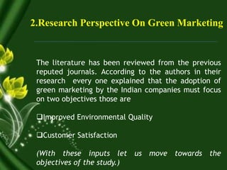2.Research Perspective On Green Marketing
The literature has been reviewed from the previous
reputed journals. According to the authors in their
research every one explained that the adoption of
green marketing by the Indian companies must focus
on two objectives those are
Improved Environmental Quality
Customer Satisfaction
(With these inputs let us move towards the
objectives of the study.)
 