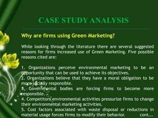 CASE STUDY ANALYSIS
Why are firms using Green Marketing?
While looking through the literature there are several suggested
reasons for firms increased use of Green Marketing. Five possible
reasons cited are:
1. Organizations perceive environmental marketing to be an
opportunity that can be used to achieve its objectives.
2. Organizations believe that they have a moral obligation to be
more socially responsible.
3. Governmental bodies are forcing firms to become more
responsible.
4. Competitors environmental activities pressurize firms to change
their environmental marketing activities.
5. Cost factors associated with waste disposal or reductions in
material usage forces firms to modify their behavior. cont….
 