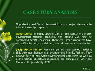 CASE STUDY ANALYSIS
Opportunity and Social Responsibility are major elements to
take this step by corporate.
Opportunity: In India, around 25% of the consumers prefer
environment friendly products, and around 28% may be
considered health conscious. Therefore, green marketers have
diversified to fairly sizeable segment of consumers to cater to.
Social Responsibility: Many companies have started realizing
that they must behave in an environment friendly fashion. They
believe both in achieving environmental objectives as well as
profit related objectives respecting the principle of Extended
Producer Responsibility (EPR).
cont….
 