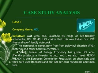 CASE STUDY ANALYSIS
Case I
Company Name: HCL
Initiative: Last year, HCL launched its range of eco-friendly
notebooks, HCL ME 40. HCL claims that this was India's first PVC
free and eco-friendly notebook.
This notebook is completely free from polyvinyl chloride (PVC)
material and other harmful chemicals.
Further, Bureau of Energy Efficiency has given HCL eco-
friendly products a five-star rating, and they also meet REACH
(REACH is the European Community Regulation on chemicals and
their safe use) standards and are 100 per cent recyclable and toxin
free.
cont....
 