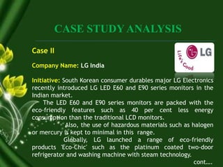 CASE STUDY ANALYSIS
Case II
Company Name: LG India
Initiative: South Korean consumer durables major LG Electronics
recently introduced LG LED E60 and E90 series monitors in the
Indian market.
The LED E60 and E90 series monitors are packed with the
eco-friendly features such as 40 per cent less energy
consumption than the traditional LCD monitors.
Also, the use of hazardous materials such as halogen
or mercury is kept to minimal in this range.
Globally, LG launched a range of eco-friendly
products 'Eco-Chic' such as the platinum coated two-door
refrigerator and washing machine with steam technology.
cont….
 