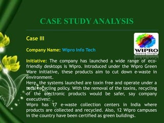 CASE STUDY ANALYSIS
Case III
Company Name: Wipro Info Tech
Initiative: The company has launched a wide range of eco-
friendly desktops is Wipro. Introduced under the Wipro Green
Ware initiative, these products aim to cut down e-waste in
environment.
Here, the systems launched are toxin free and operate under a
total recycling policy. With the removal of the toxins, recycling
of the electronic products would be safer, say company
executives.
Wipro has 17 e-waste collection centers in India where
products are collected and recycled. Also, 12 Wipro campuses
in the country have been certified as green buildings.
 