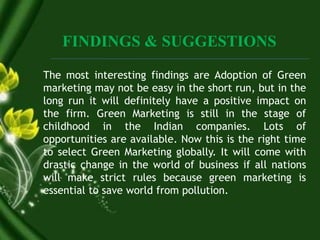 FINDINGS & SUGGESTIONS
The most interesting findings are Adoption of Green
marketing may not be easy in the short run, but in the
long run it will definitely have a positive impact on
the firm. Green Marketing is still in the stage of
childhood in the Indian companies. Lots of
opportunities are available. Now this is the right time
to select Green Marketing globally. It will come with
drastic change in the world of business if all nations
will make strict rules because green marketing is
essential to save world from pollution.
 