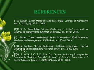 REFERENCES
[1]A. Sarkar, "Green Marketing and Its Effects," Journal of Marketing,
vol. 2, no. 4, pp. 42-52, 2016.
[2]P. S. S. Aakanksha, "Green Marketing in India," International
Journal of Management Research & Review, pp. 31-40, 2015.
[3]J. Tiwari, "Green marketing in India: An Overview," IOSR Journal of
Business and Management (IOSR-JBM), pp. 30-44, 2014.
[4]D. S. Bagdare, "Green Marketing – A Research Agenda," Imperial
Journal of Interdisciplinary Research (IJIR), pp. 33-40, 2016.
[5]M. B. M. D. P. C. P. Dr. S.M. Das, "Green Marketing Strategies for
Sustainable Business Growth," Journal of Business Management &
Social Sciences Research (JBM&SSR), pp. 55-80, 2012.
 
