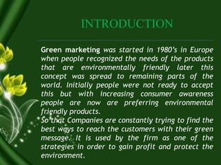 INTRODUCTION
Green marketing was started in 1980’s in Europe
when people recognized the needs of the products
that are environmentally friendly later this
concept was spread to remaining parts of the
world. Initially people were not ready to accept
this but with increasing consumer awareness
people are now are preferring environmental
friendly products.
So that Companies are constantly trying to find the
best ways to reach the customers with their green
message. It is used by the firm as one of the
strategies in order to gain profit and protect the
environment.
 