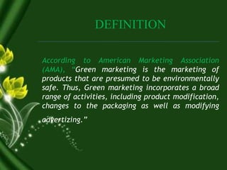 DEFINITION
According to American Marketing Association
(AMA), “Green marketing is the marketing of
products that are presumed to be environmentally
safe. Thus, Green marketing incorporates a broad
range of activities, including product modification,
changes to the packaging as well as modifying
advertizing.”
 