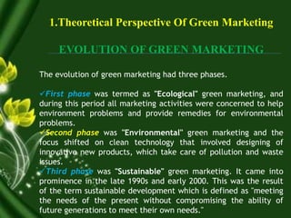 1.Theoretical Perspective Of Green Marketing
EVOLUTION OF GREEN MARKETING
The evolution of green marketing had three phases.
First phase was termed as "Ecological" green marketing, and
during this period all marketing activities were concerned to help
environment problems and provide remedies for environmental
problems.
Second phase was "Environmental" green marketing and the
focus shifted on clean technology that involved designing of
innovative new products, which take care of pollution and waste
issues.
Third phase was "Sustainable" green marketing. It came into
prominence in the late 1990s and early 2000. This was the result
of the term sustainable development which is defined as "meeting
the needs of the present without compromising the ability of
future generations to meet their own needs."
 
