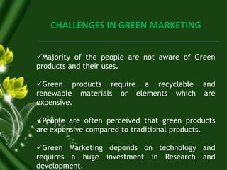 CHALLENGES IN GREEN MARKETING
Majority of the people are not aware of Green
products and their uses.
Green products require a recyclable and
renewable materials or elements which are
expensive.
People are often perceived that green products
are expensive compared to traditional products.
Green Marketing depends on technology and
requires a huge investment in Research and
development.
 