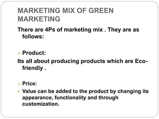 MARKETING MIX OF GREEN 
MARKETING 
There are 4Ps of marketing mix . They are as 
follows: 
 Product: 
Its all about producing products which are Eco-friendly 
. 
 Price: 
 Value can be added to the product by changing its 
appearance, functionality and through 
customization. 
 