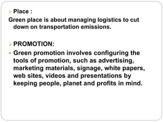  Place : 
Green place is about managing logistics to cut 
down on transportation emissions. 
PROMOTION: 
 Green promotion involves configuring the 
tools of promotion, such as advertising, 
marketing materials, signage, white papers, 
web sites, videos and presentations by 
keeping people, planet and profits in mind. 
 