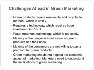 Challenges Ahead in Green Marketing 
 Green products require renewable and recyclable 
material, which is costly. 
 Requires a technology, which requires huge 
investment in R & D. 
 Water treatment technology, which is too costly. 
 Majority of the people are not aware of green 
products and their uses. 
 Majority of the consumers are not willing to pay a 
premium for green products. 
 Green marketing should not neglect the economic 
aspect of marketing. Marketers need to understand 
the implications of green marketing. 
 