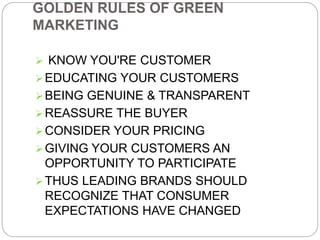 GOLDEN RULES OF GREEN 
MARKETING 
 KNOW YOU'RE CUSTOMER 
EDUCATING YOUR CUSTOMERS 
BEING GENUINE & TRANSPARENT 
REASSURE THE BUYER 
CONSIDER YOUR PRICING 
GIVING YOUR CUSTOMERS AN 
OPPORTUNITY TO PARTICIPATE 
THUS LEADING BRANDS SHOULD 
RECOGNIZE THAT CONSUMER 
EXPECTATIONS HAVE CHANGED 
 