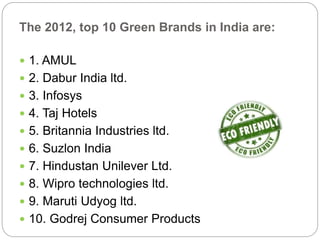The 2012, top 10 Green Brands in India are: 
 1. AMUL 
 2. Dabur India ltd. 
 3. Infosys 
 4. Taj Hotels 
 5. Britannia Industries ltd. 
 6. Suzlon India 
 7. Hindustan Unilever Ltd. 
 8. Wipro technologies ltd. 
 9. Maruti Udyog ltd. 
 10. Godrej Consumer Products 
 