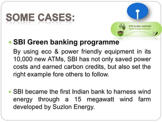  SBI Green banking programme 
By using eco & power friendly equipment in its 
10,000 new ATMs, SBI has not only saved power 
costs and earned carbon credits, but also set the 
right example fore others to follow. 
 SBI became the first Indian bank to harness wind 
energy through a 15 megawatt wind farm 
developed by Suzlon Energy. 
 