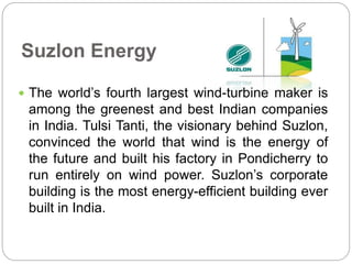 Suzlon Energy 
 The world’s fourth largest wind-turbine maker is 
among the greenest and best Indian companies 
in India. Tulsi Tanti, the visionary behind Suzlon, 
convinced the world that wind is the energy of 
the future and built his factory in Pondicherry to 
run entirely on wind power. Suzlon’s corporate 
building is the most energy-efficient building ever 
built in India. 
 