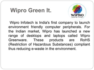Wipro Green It. 
Wipro Infotech is India's first company to launch 
environment friendly computer peripherals. For 
the Indian market, Wipro has launched a new 
range of desktops and laptops called Wipro 
Greenware. These products are RoHS 
(Restriction of Hazardous Substances) compliant 
thus reducing e-waste in the environment. 
 