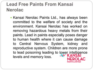 Lead Free Paints From Kansai 
Nerolac 
 Kansai Nerolac Paints Ltd., has always been 
committed to the welfare of society and the 
environment. Kansai Nerolac has worked on 
removing hazardous heavy metals from their 
paints. Lead in paints especially poses danger 
to human health where it can cause damage 
to Central Nervous System, kidney and 
reproductive system. Children are more prone 
to lead poisoning leading to lower intelligence 
levels and memory loss. 
 
